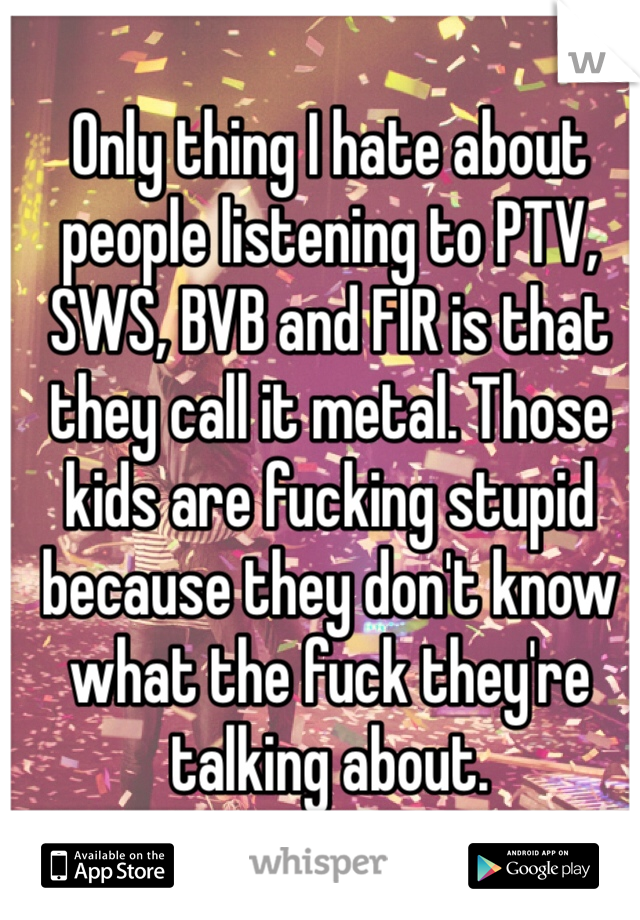 Only thing I hate about people listening to PTV, SWS, BVB and FIR is that they call it metal. Those kids are fucking stupid because they don't know what the fuck they're talking about.