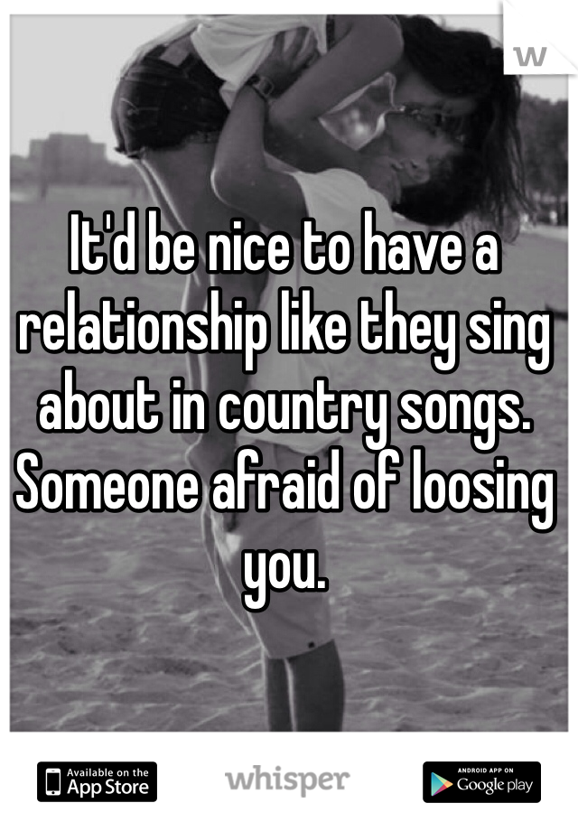 It'd be nice to have a relationship like they sing about in country songs.
Someone afraid of loosing you. 