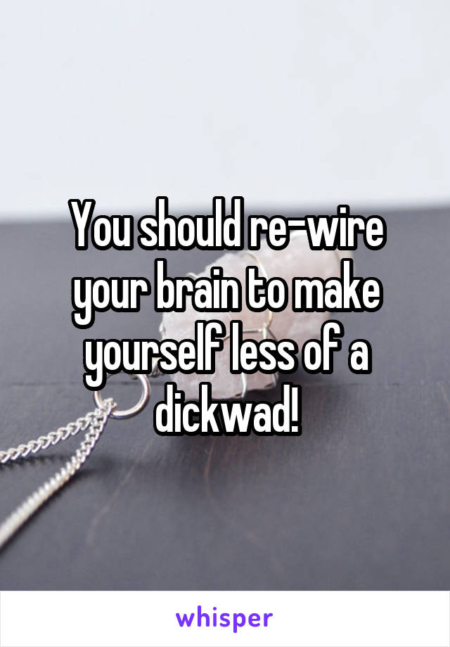 You should re-wire your brain to make yourself less of a dickwad!