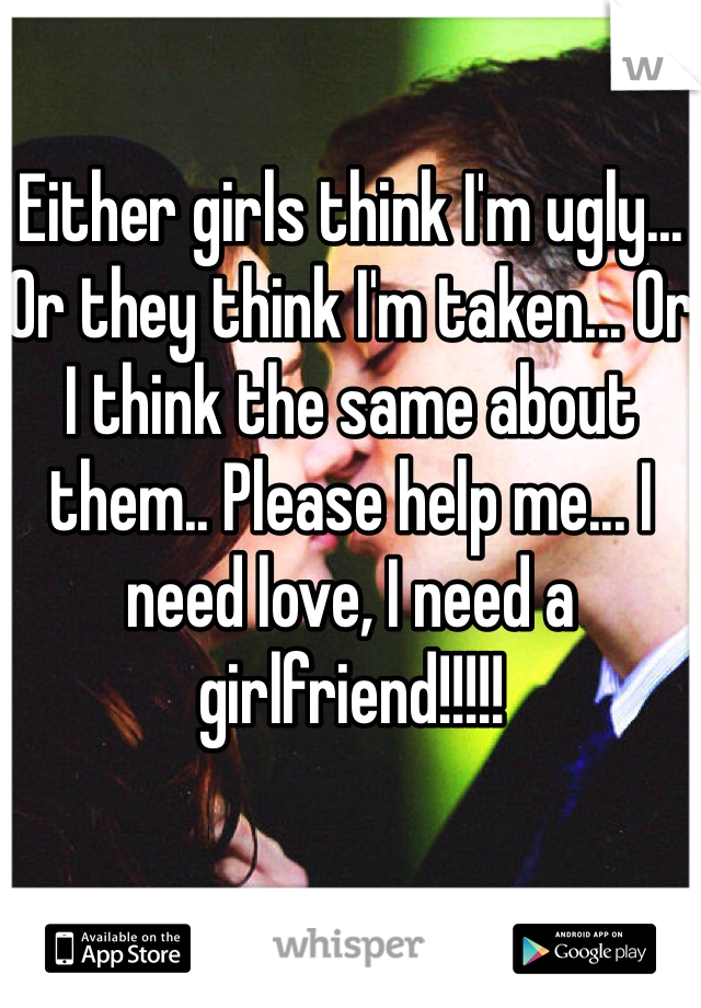 Either girls think I'm ugly... Or they think I'm taken... Or I think the same about them.. Please help me... I need love, I need a girlfriend!!!!!