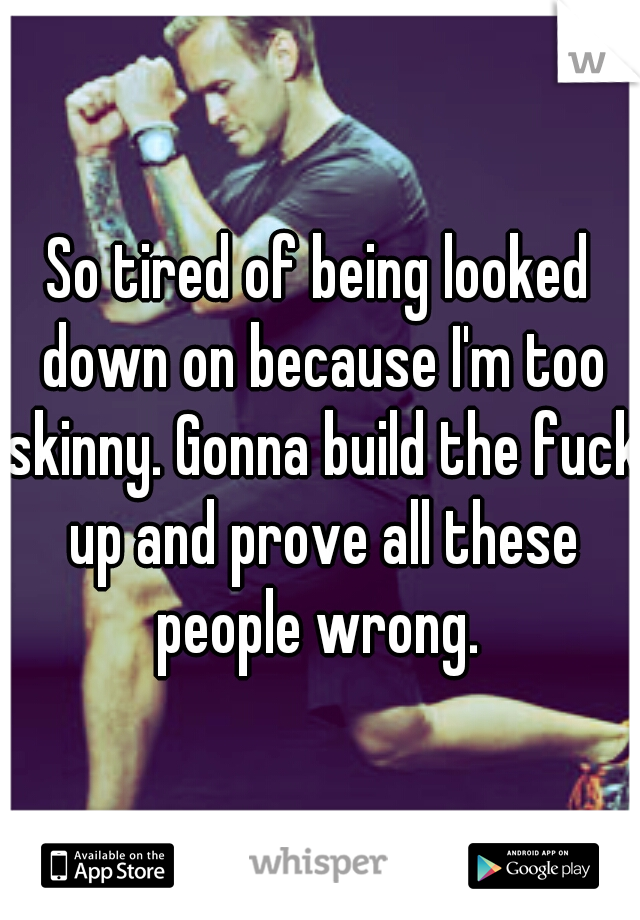 So tired of being looked down on because I'm too skinny. Gonna build the fuck up and prove all these people wrong. 