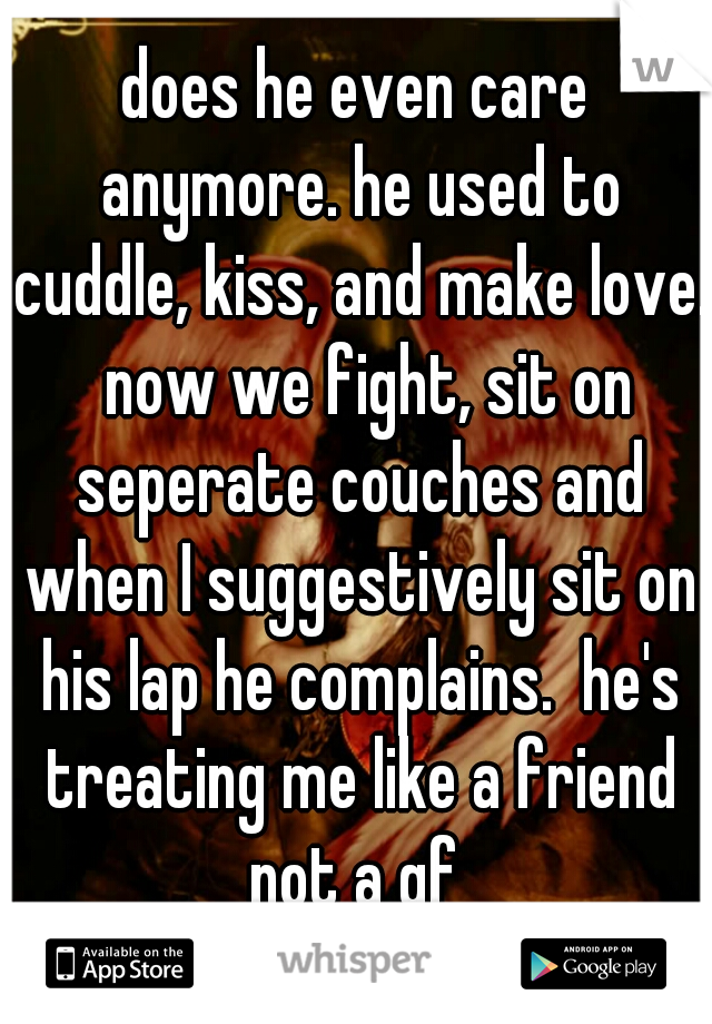 does he even care anymore. he used to cuddle, kiss, and make love.  now we fight, sit on seperate couches and when I suggestively sit on his lap he complains.  he's treating me like a friend not a gf 