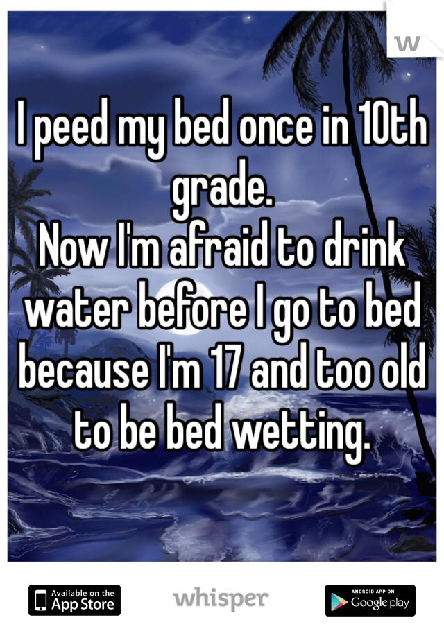 I peed my bed once in 10th grade. 
Now I'm afraid to drink water before I go to bed because I'm 17 and too old to be bed wetting. 