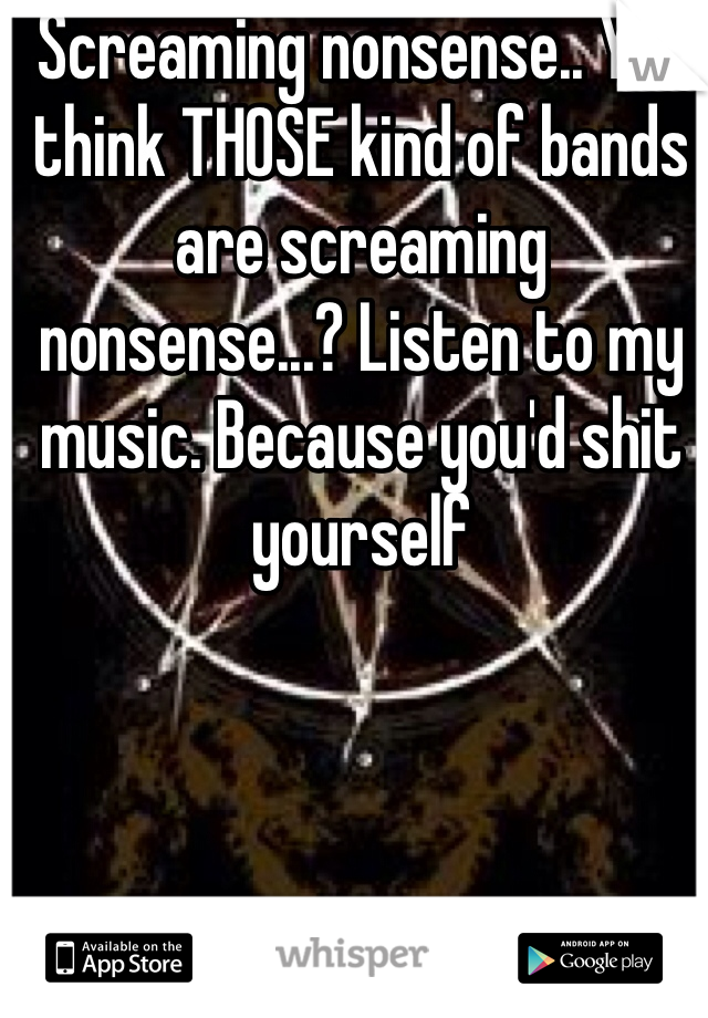 Screaming nonsense.. You think THOSE kind of bands are screaming nonsense...? Listen to my music. Because you'd shit yourself