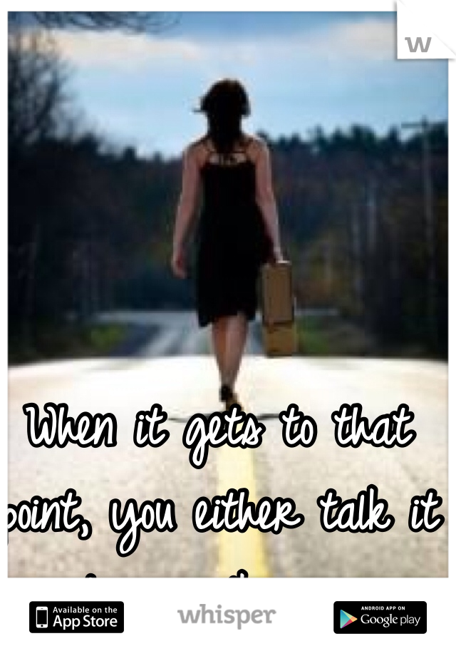 When it gets to that point, you either talk it out or walk away. 