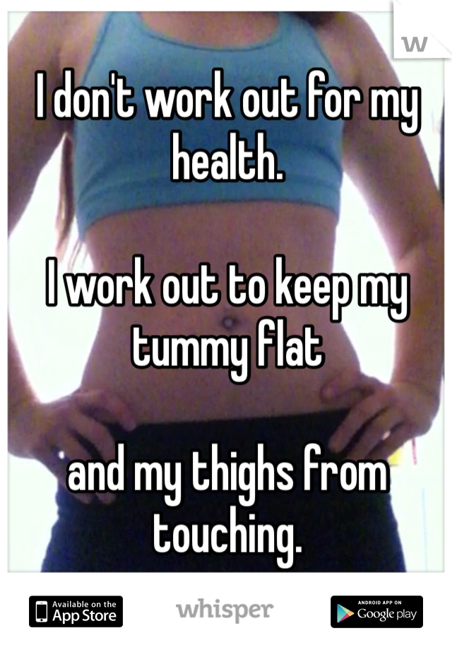 I don't work out for my health. 

I work out to keep my tummy flat

and my thighs from touching.