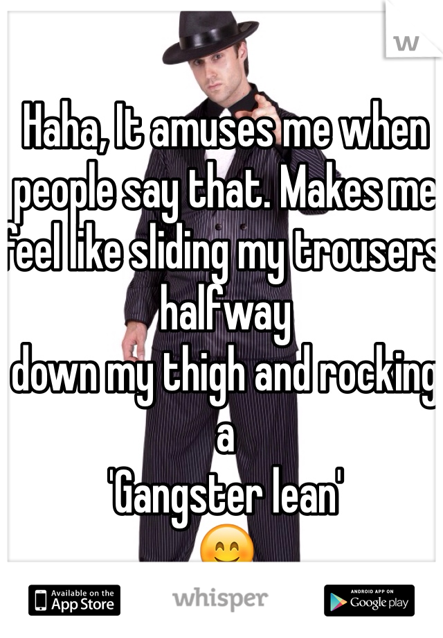 Haha, It amuses me when
people say that. Makes me feel like sliding my trousers halfway
down my thigh and rocking a 
'Gangster lean' 
😊
