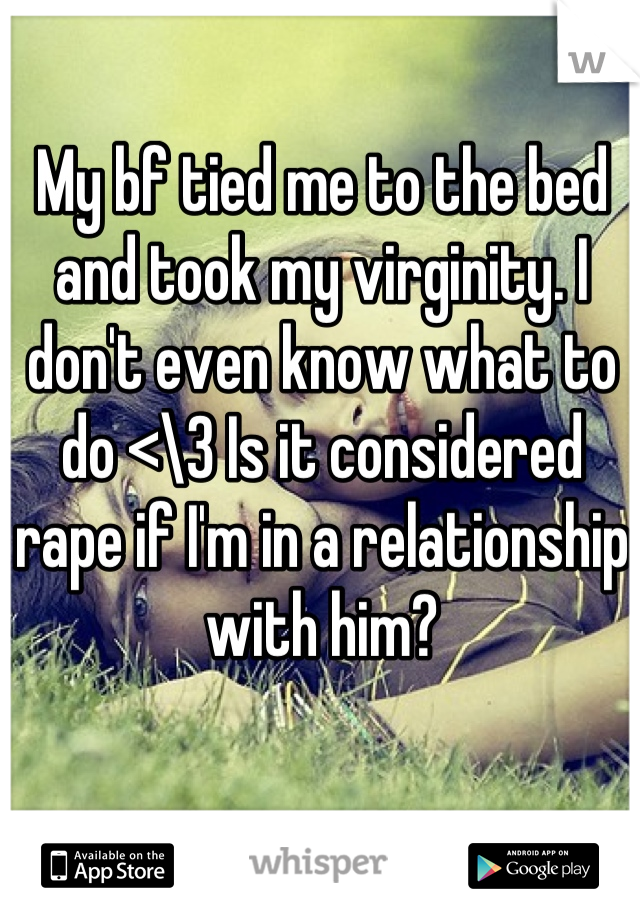 My bf tied me to the bed and took my virginity. I don't even know what to do <\3 Is it considered rape if I'm in a relationship with him?