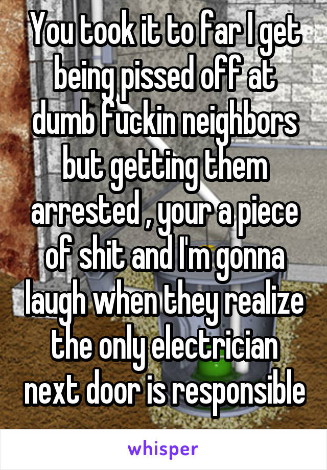 You took it to far I get being pissed off at dumb fuckin neighbors but getting them arrested , your a piece of shit and I'm gonna laugh when they realize the only electrician next door is responsible 