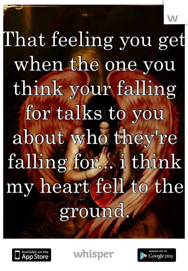 That feeling you get when the one you think your falling for talks to you about who they're falling for... i think my heart fell to the ground.