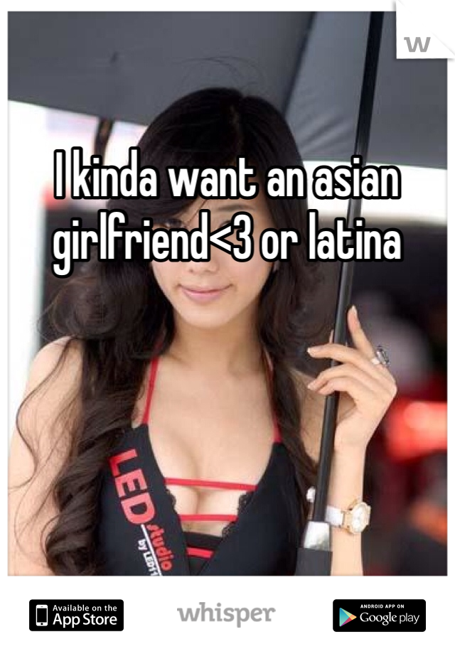 I kinda want an asian girlfriend<3 or latina