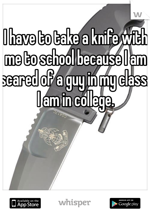 I have to take a knife with me to school because I am scared of a guy in my class. I am in college.