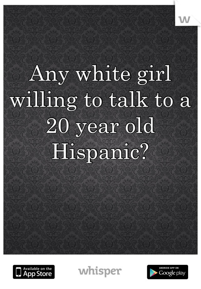 Any white girl willing to talk to a 20 year old Hispanic?