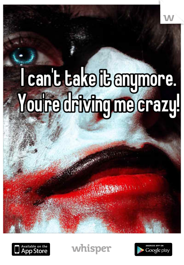 I can't take it anymore. You're driving me crazy!