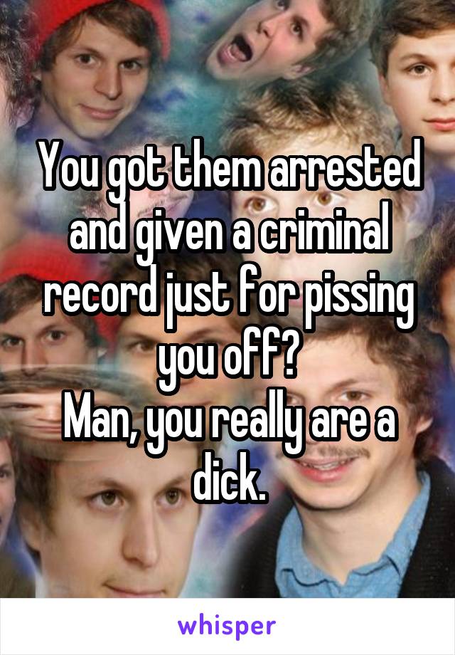 You got them arrested and given a criminal record just for pissing you off?
Man, you really are a dick.