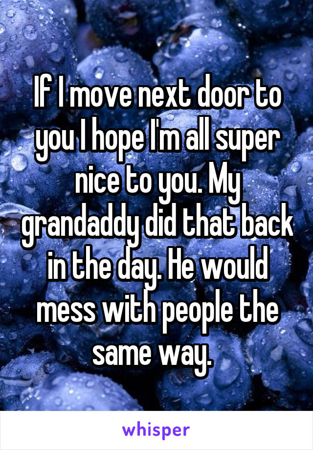 If I move next door to you I hope I'm all super nice to you. My grandaddy did that back in the day. He would mess with people the same way.  