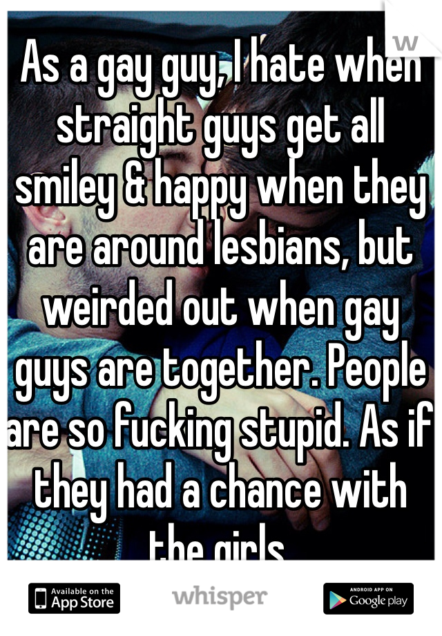 As a gay guy, I hate when straight guys get all smiley & happy when they are around lesbians, but weirded out when gay guys are together. People are so fucking stupid. As if they had a chance with the girls.