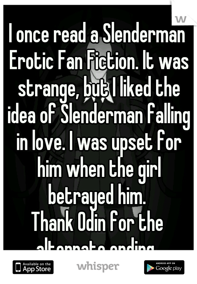 I once read a Slenderman Erotic Fan Fiction. It was strange, but I liked the idea of Slenderman falling in love. I was upset for him when the girl betrayed him. 
Thank Odin for the alternate ending. 