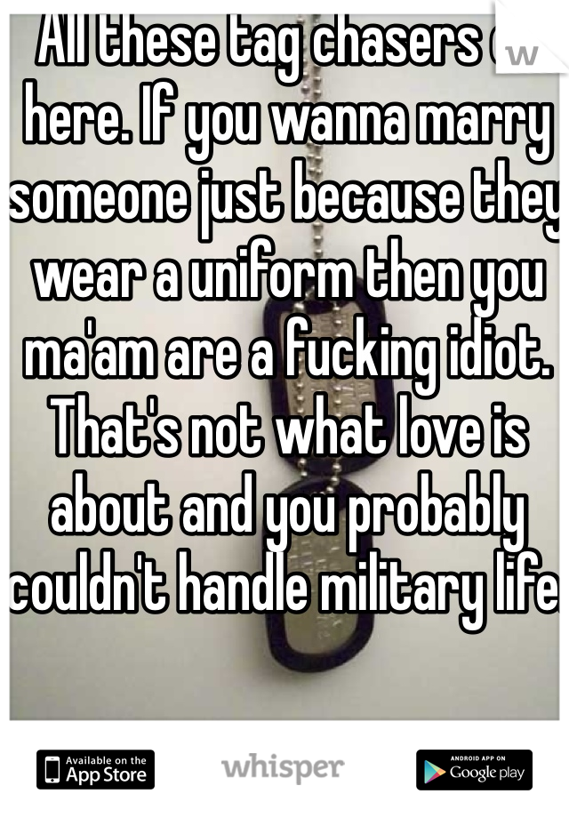 All these tag chasers on here. If you wanna marry someone just because they wear a uniform then you ma'am are a fucking idiot. That's not what love is about and you probably couldn't handle military life.