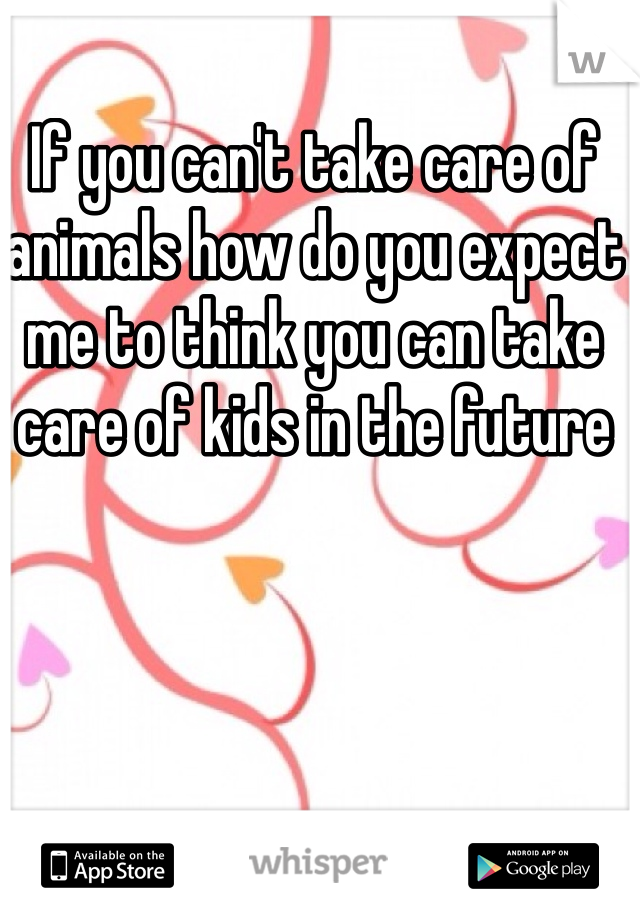 If you can't take care of animals how do you expect me to think you can take care of kids in the future