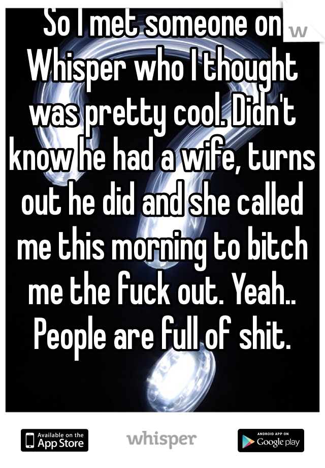 So I met someone on Whisper who I thought was pretty cool. Didn't know he had a wife, turns out he did and she called me this morning to bitch me the fuck out. Yeah.. People are full of shit. 