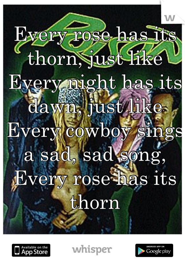 Every rose has its thorn, just like 
Every night has its dawn, just like
Every cowboy sings a sad, sad song, 
Every rose has its thorn