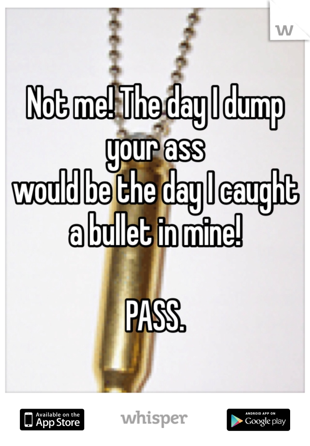 Not me! The day I dump your ass 
would be the day I caught a bullet in mine!

PASS. 