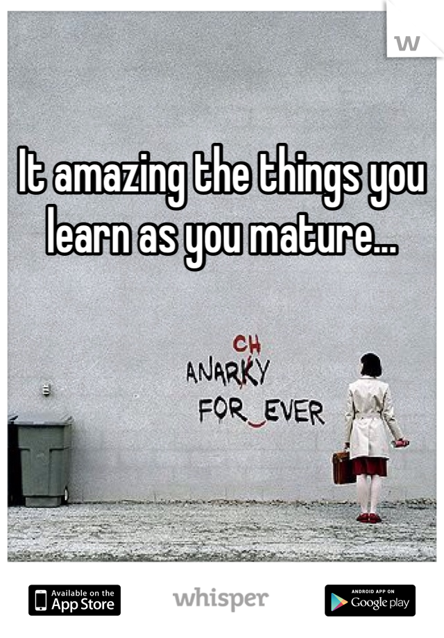 It amazing the things you learn as you mature...
