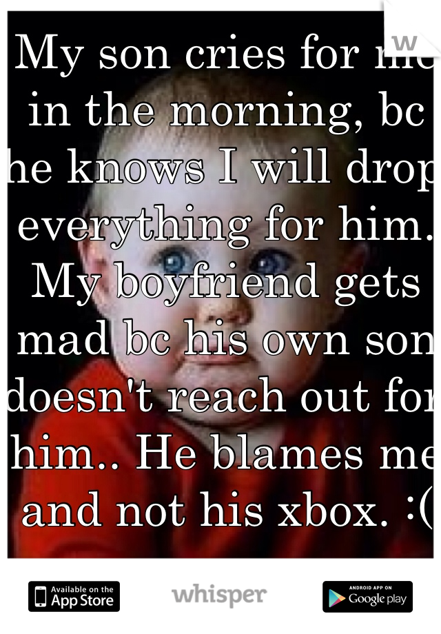 My son cries for me in the morning, bc he knows I will drop everything for him. My boyfriend gets mad bc his own son doesn't reach out for him.. He blames me and not his xbox. :(