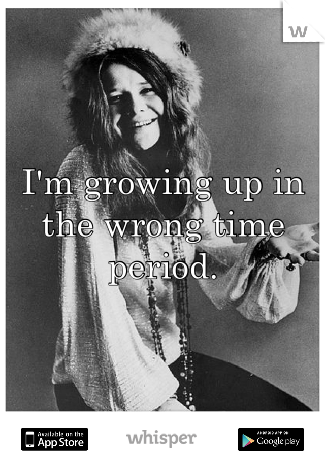 

I'm growing up in the wrong time period.