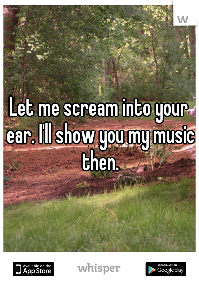 Let me scream into your ear. I'll show you my music then.