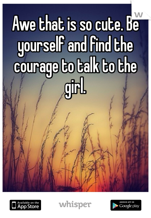 Awe that is so cute. Be yourself and find the courage to talk to the girl. 