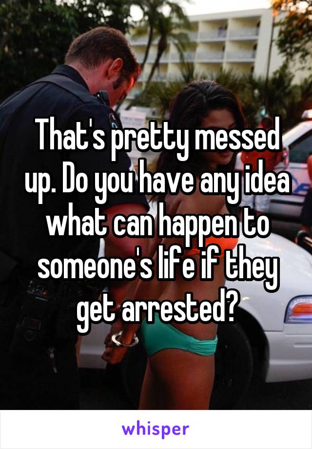 That's pretty messed up. Do you have any idea what can happen to someone's life if they get arrested?