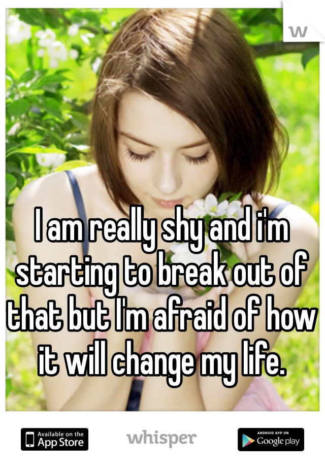 I am really shy and i'm starting to break out of that but I'm afraid of how it will change my life. 