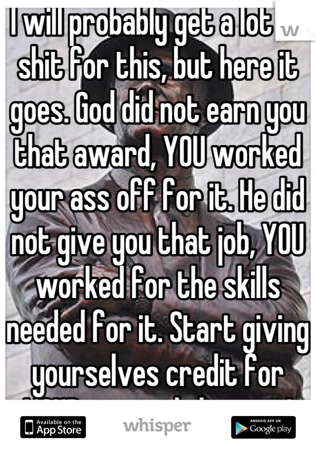 I will probably get a lot of shit for this, but here it goes. God did not earn you that award, YOU worked your ass off for it. He did not give you that job, YOU worked for the skills needed for it. Start giving yourselves credit for YOUR accomplishments!