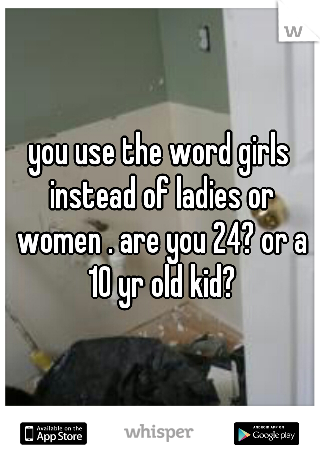 you use the word girls instead of ladies or women . are you 24? or a 10 yr old kid?