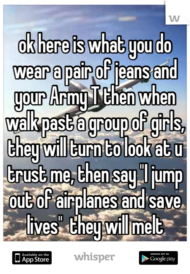 ok here is what you do wear a pair of jeans and your Army T then when walk past a group of girls, they will turn to look at u trust me, then say "I jump out of airplanes and save lives"  they will melt