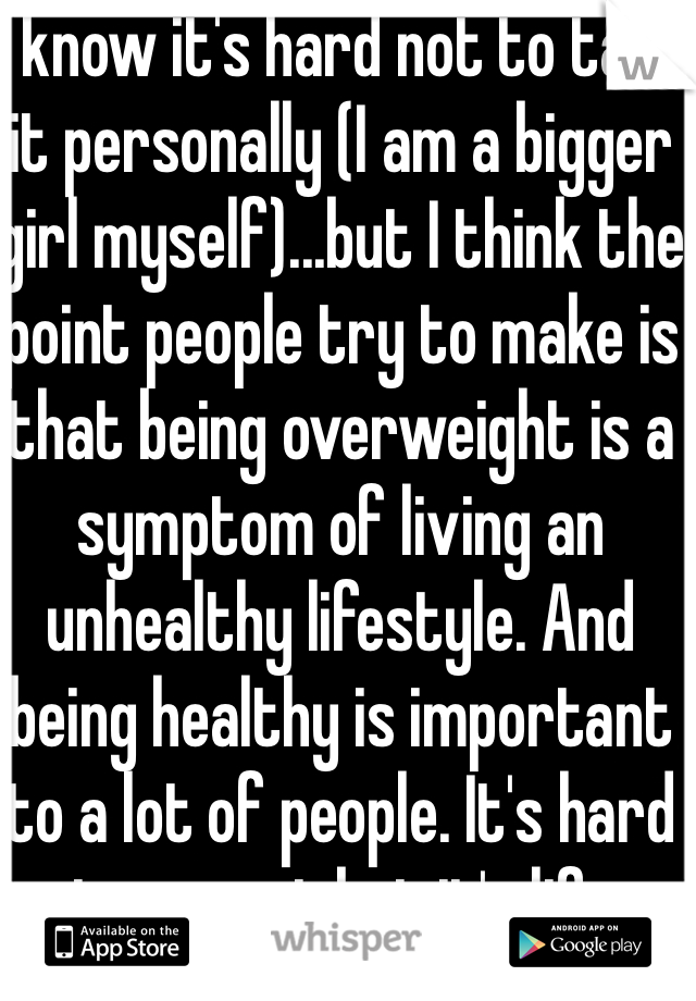 I know it's hard not to take it personally (I am a bigger girl myself)...but I think the point people try to make is that being overweight is a symptom of living an unhealthy lifestyle. And being healthy is important to a lot of people. It's hard to accept but it's life