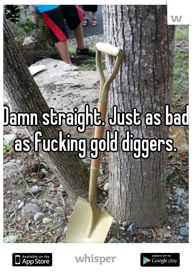 Damn straight. Just as bad as fucking gold diggers. 