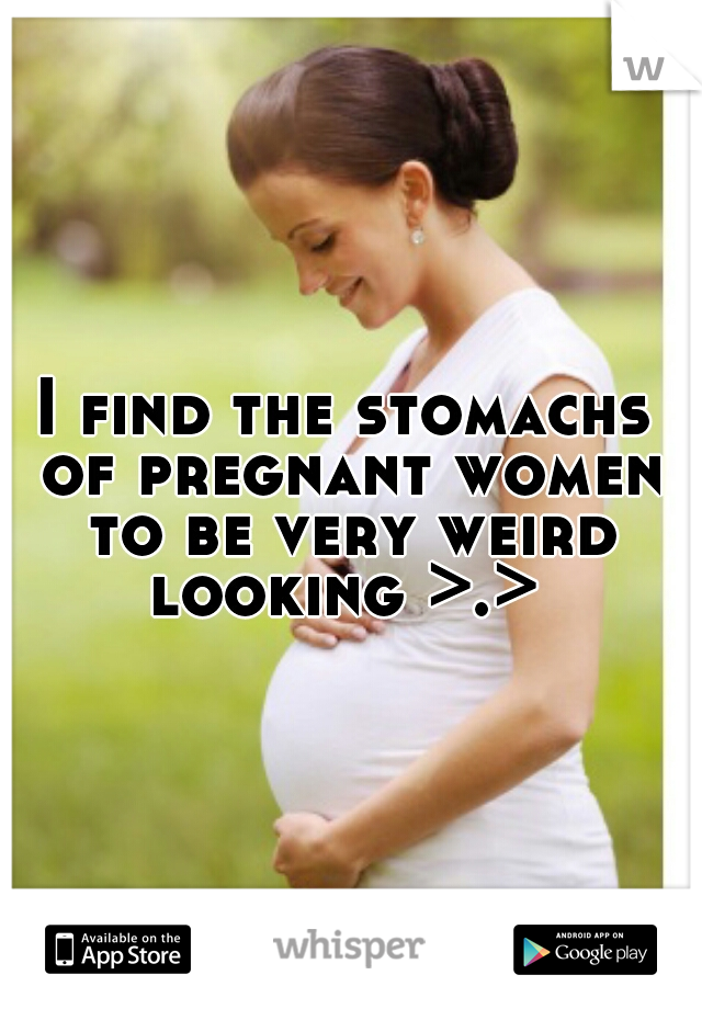 I find the stomachs of pregnant women to be very weird looking >.> 