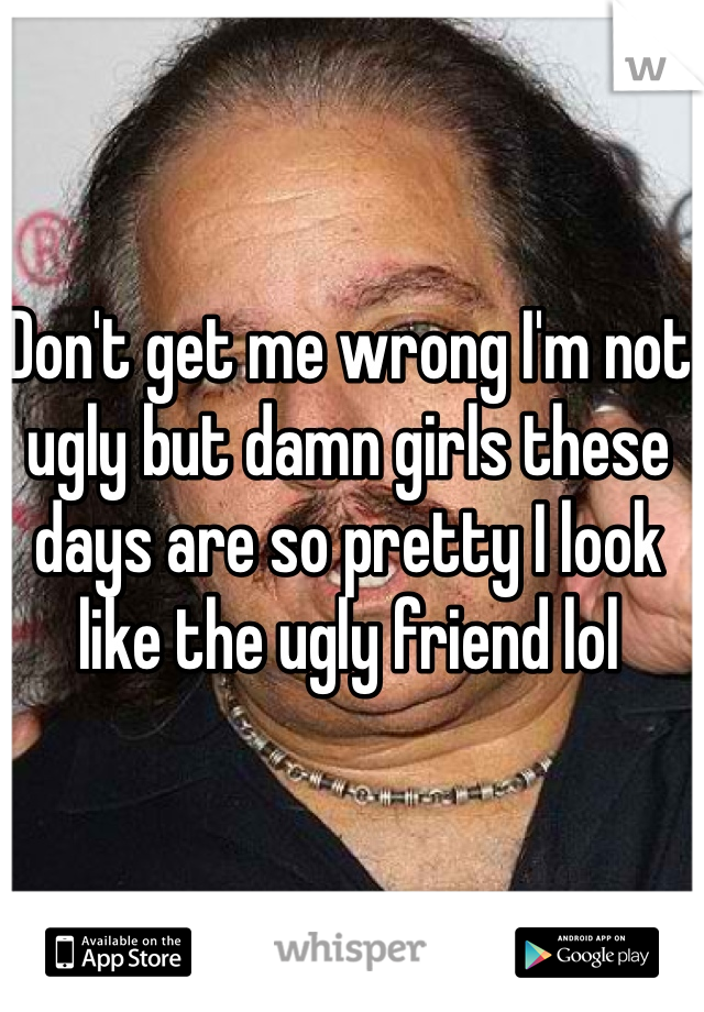 Don't get me wrong I'm not ugly but damn girls these days are so pretty I look like the ugly friend lol