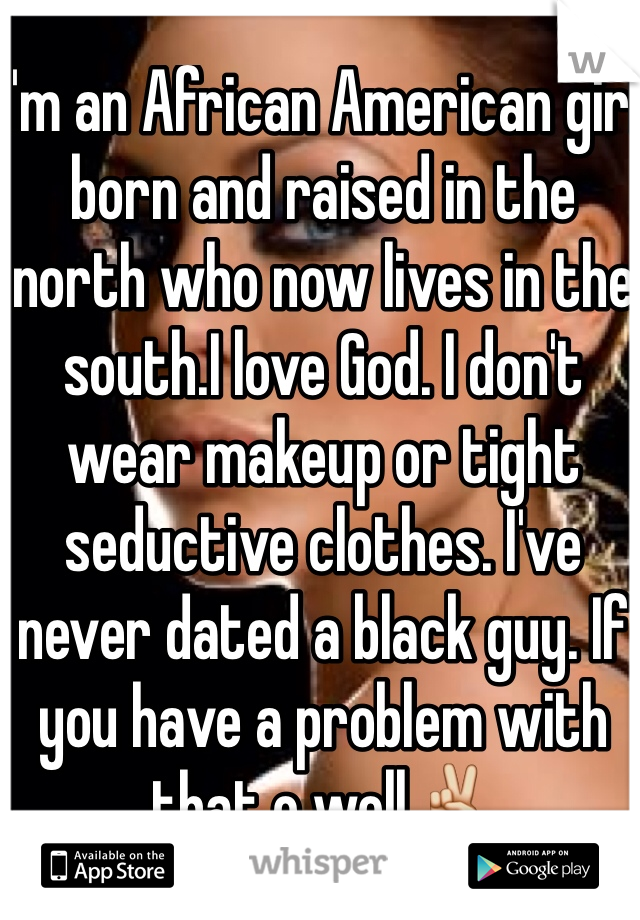 I'm an African American girl born and raised in the north who now lives in the south.I love God. I don't wear makeup or tight seductive clothes. I've never dated a black guy. If you have a problem with that o well✌️