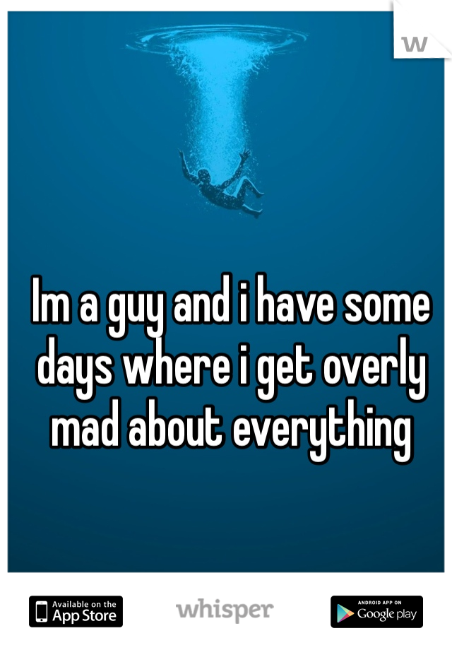 Im a guy and i have some days where i get overly mad about everything