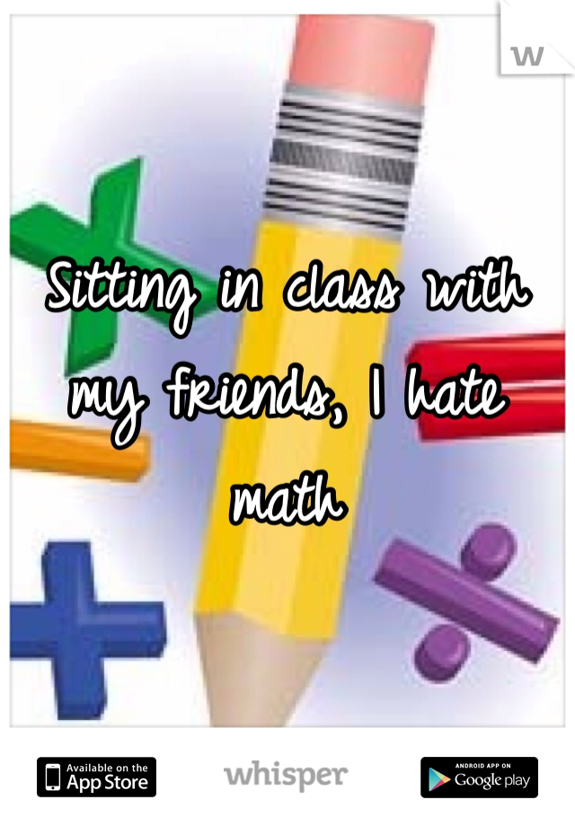 Sitting in class with my friends, I hate math