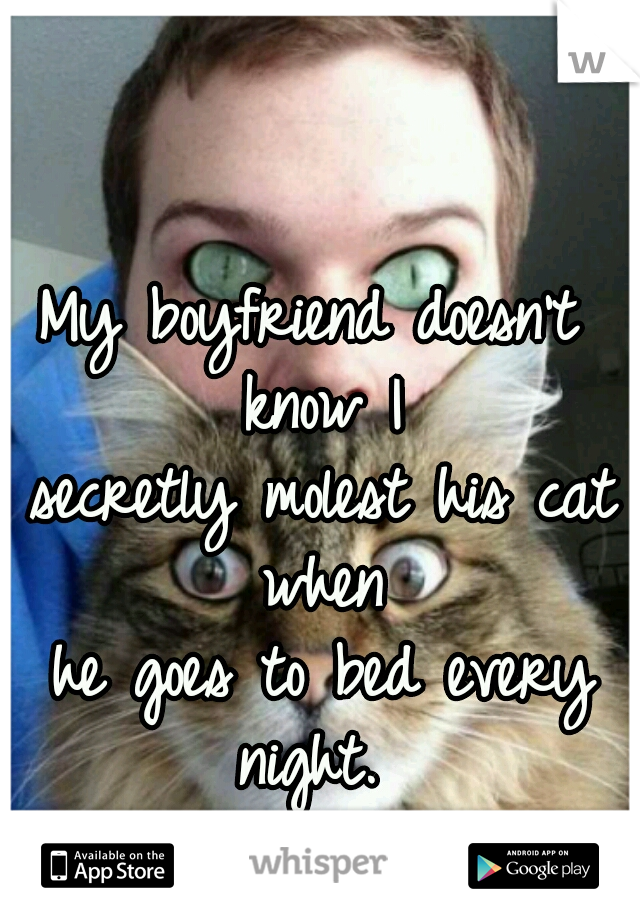 My boyfriend doesn't know I

 secretly molest his cat when

 he goes to bed every night. 