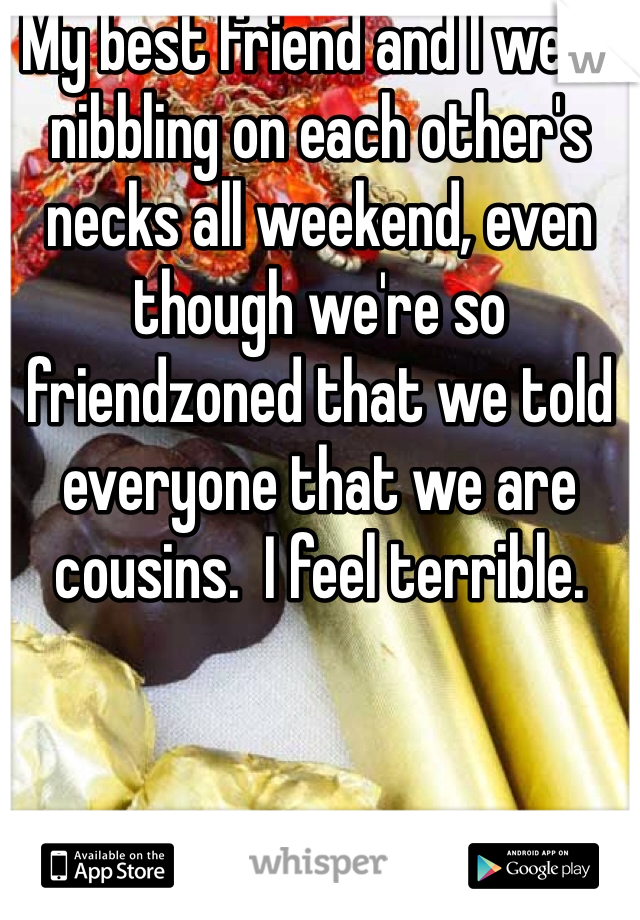 My best friend and I were nibbling on each other's necks all weekend, even though we're so friendzoned that we told everyone that we are cousins.  I feel terrible.