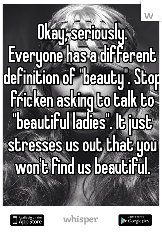 Okay, seriously.
Everyone has a different definition of "beauty". Stop fricken asking to talk to "beautiful ladies". It just stresses us out that you won't find us beautiful. 