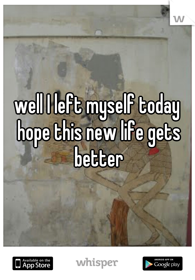 well I left myself today hope this new life gets better