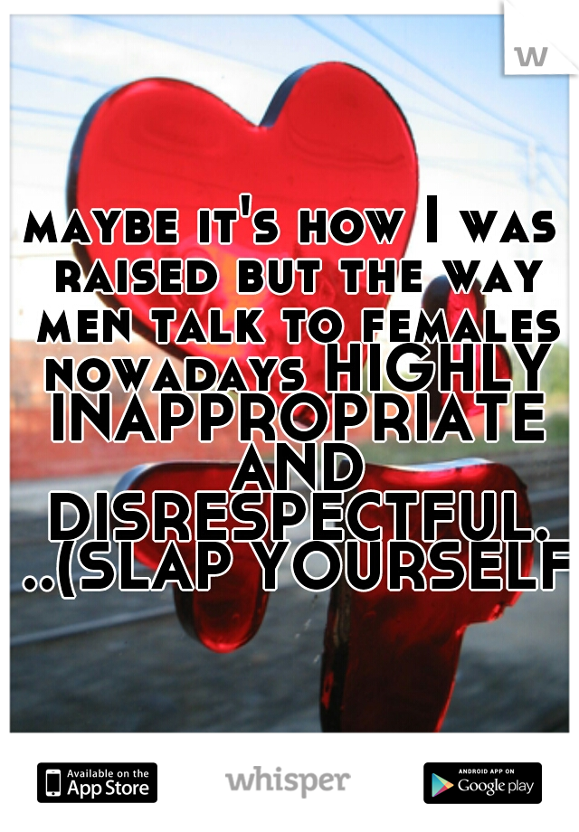 maybe it's how I was raised but the way men talk to females nowadays HIGHLY INAPPROPRIATE AND DISRESPECTFUL. ..(SLAP YOURSELF)