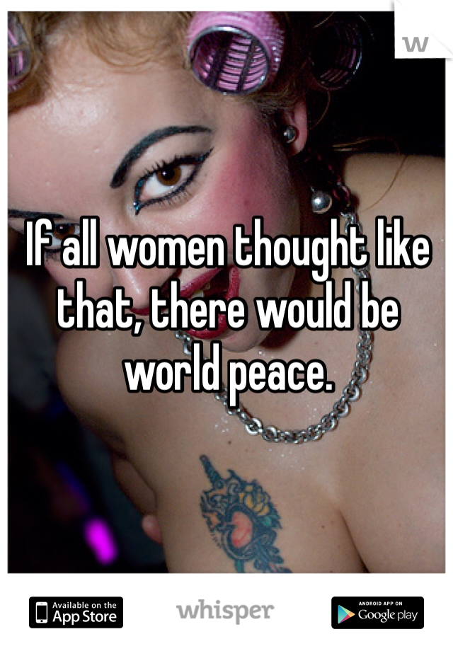 If all women thought like that, there would be world peace. 